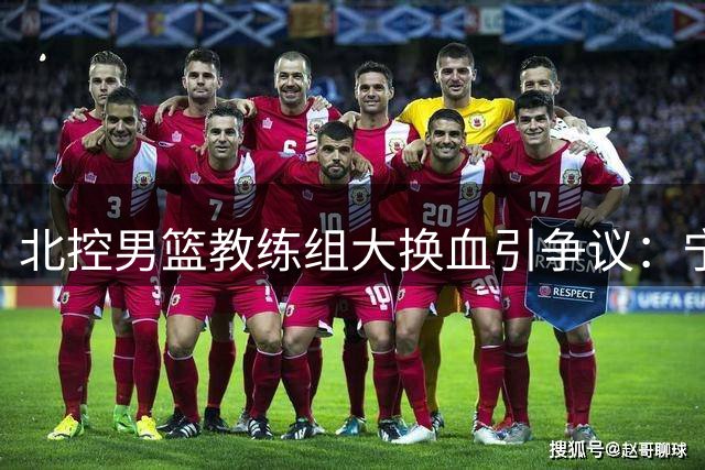 北控男篮教练组大换血引争议：宁波系全盘接手备战新赛季