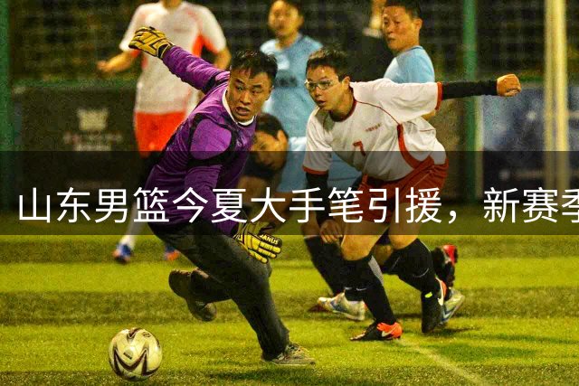 山东男篮今夏大手笔引援，新赛季目标直指联赛四强