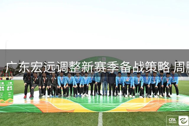 广东宏远调整新赛季备战策略 周鹏续约胡明轩归队引关注