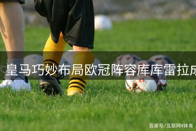 皇马巧妙布局欧冠阵容库库雷拉成关键拼图