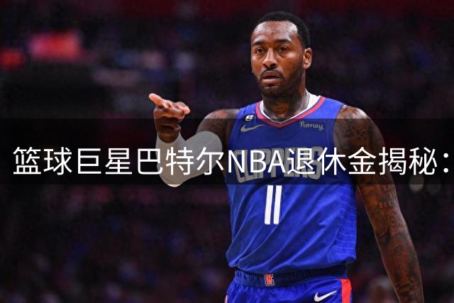 篮球巨星巴特尔NBA退休金揭秘：45岁后终身领取，最高月入1.4万