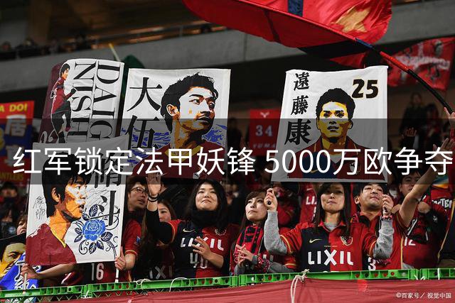 红军锁定法甲妖锋 5000万欧争夺战引爆夏窗