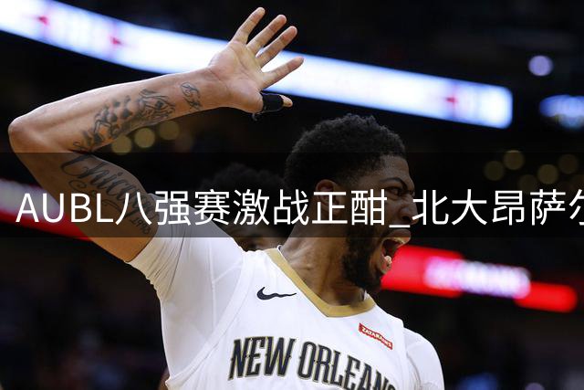 AUBL八强赛激战正酣 北大昂萨尔关键三分助球队末节反超