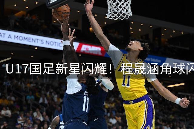 U17国足新星闪耀！程晟涵角球闪电战破门 现两场连斩纪录